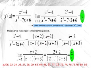 lim
x→2
x2
−4
x
3
−7x+6
=
22
−4
2
3
−7·2+6
=
0
0
-Ens trobem davant d'una INDETERMINACIÓ 0/0!!
f ( x)=
x2
−4
x
3
−7x+6
Mecanisme: factoritzar i simplificar l'expressió.
x2
−4
x
3
−7x+6
=
( x+2)( x−2)
( x−1)( x−2)(x+3)
=
x+ 2
( x−1)( x+3)
lim
x→2
x+2
(x−1)(x+3)
=
2+ 2
( 2−1)( 2+3)
=
4
5
p205, 23, 24, 25, 27, 28, 29, 63, 64, 65, 67, 71, 72, 73, 74, 75,76,79, 80, 82
 