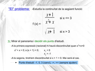 "El" problema: -Estudïa la continuïtat de la següent funció:
x+1
x2
+ x
√ x+ 1
f (x) =
si x <= 3
si x > 3
1r: Mirar el panorama i decidir els punts d'estudi.
-A la primera expressió (racional) hi haurà discontinuïtat quan x2
+x=0
x2
+ x = 0; x·(x + 1) = 0; x1
= 0
x2
= -1
-A la segona, tindríem discontinuïtat si x + 1 < 0. Mai serà el cas.
Punts d'estudi: -1, 0, 3 (canvi), -∞, +∞ (sempre ajuden)
 