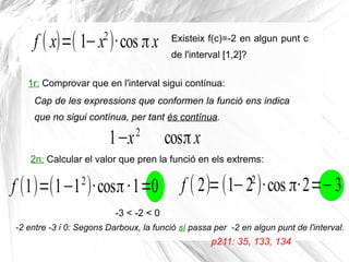 f ( x)=( 1−x2
)·cos πx Existeix f(c)=-2 en algun punt c
de l'interval [1,2]?
1r: Comprovar que en l'interval sigui contínua:
Cap de les expressions que conformen la funció ens indica
que no sigui contínua, per tant és contínua.
1−x2
cosπx
2n: Calcular el valor que pren la funció en els extrems:
Cap de les expressions que conformen la funció ens indica
que no sigui contínua, per tant és contínua.
-2 entre -3 i 0: Segons Darboux, la funció sí passa per -2 en algun punt de l'interval.
p211: 35, 133, 134
f (1)=(1−12
)·cosπ·1=0 f ( 2)=(1−22
)·cos π·2=−3
-3 < -2 < 0
 