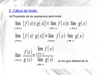 2. Càlcul de límits.
d) Propietats de les operacions amb límits:
lim
x→+∞
[ f ( x)±g( x)]= lim
x→+ ∞
f ( x)± lim
x→+∞
g( x)
lim
x→+∞
[ f ( x)· g( x)]=lim
x→+∞
f ( x)· lim
x→+ ∞
g( x)
lim
x→+∞
f (x)
g (x)
=
lim
x→+ ∞
f ( x)
lim
x→+ ∞
g( x) (si lim g(x) diferent de 0)
 