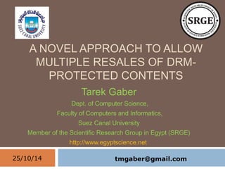 A NOVEL APPROACH TO ALLOW 
MULTIPLE RESALES OF DRM-PROTECTED 
CONTENTS 
Tarek Gaber 
Dept. of Computer Science, 
Faculty of Computers and Informatics, 
Suez Canal University 
Member of the Scientific Research Group in Egypt (SRGE) 
http://www.egyptscience.net 
25/10/14 
1 
tmgaber@gmail.com 
 