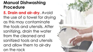 Manual Dishwashing
Procedure
5. Drain and air-dry. Avoid
the use of a towel for drying
as this may contaminate
the tools and utensils. After
sanitizing, drain the water
from the cleaned and
sanitized tools and utensils
and allow them to air-dry
on the rack
 