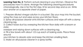 Learning Task No. 2: Perform actual cleaning in your kitchen. Observe the
procedures how it is done. Arrange the following cleaning procedures
chronologically. Use A for the first step, B for second step and so on. Write
your answer on a separate sheet of paper.
1. Prepare diluted vinegar solution in a bucket. Dip your mop into the bucket,
wring the mop out and wipe across your kitchen floors.
2. Spray all-purpose cleaner onto kitchen surfaces and wipe off with a damp
cleaning rag.
3. Collect loose dust by sweeping the kitchen floor daily with a broom or
static
sweeper and wiping down surfaces with a cleaning rag.
4. Fill a few bowls with about 1/2 cup each of baking soda. Place these
around
your kitchen to absorb odor and keep the kitchen smelling fresh.
5. Make an all-purpose cleaner in a spray bottle.
 
