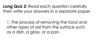 Long Quiz 2: Read each question carefully
then write your answers in a separate paper.
1. The process of removing the food and
other types of soil from the surface such
as a dish, a glass, or a pan.
 