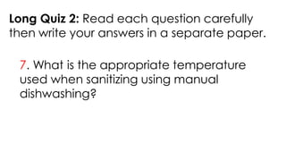 Long Quiz 2: Read each question carefully
then write your answers in a separate paper.
7. What is the appropriate temperature
used when sanitizing using manual
dishwashing?
 