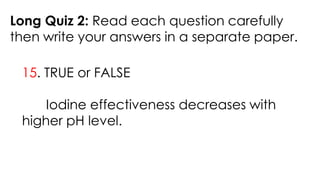 Long Quiz 2: Read each question carefully
then write your answers in a separate paper.
15. TRUE or FALSE
Iodine effectiveness decreases with
higher pH level.
 