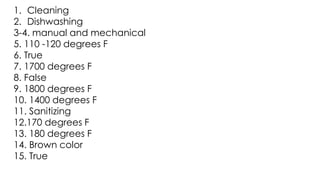 1. Cleaning
2. Dishwashing
3-4. manual and mechanical
5. 110 -120 degrees F
6. True
7. 1700 degrees F
8. False
9. 1800 degrees F
10. 1400 degrees F
11. Sanitizing
12.170 degrees F
13. 180 degrees F
14. Brown color
15. True
 