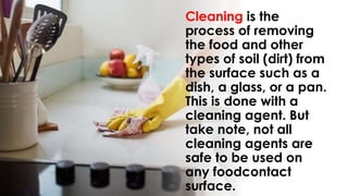 Cleaning is the
process of removing
the food and other
types of soil (dirt) from
the surface such as a
dish, a glass, or a pan.
This is done with a
cleaning agent. But
take note, not all
cleaning agents are
safe to be used on
any foodcontact
surface.
 