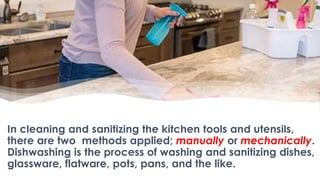In cleaning and sanitizing the kitchen tools and utensils,
there are two methods applied; manually or mechanically.
Dishwashing is the process of washing and sanitizing dishes,
glassware, flatware, pots, pans, and the like.
 