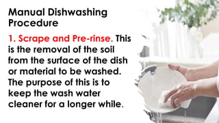 Manual Dishwashing
Procedure
1. Scrape and Pre-rinse. This
is the removal of the soil
from the surface of the dish
or material to be washed.
The purpose of this is to
keep the wash water
cleaner for a longer while.
 