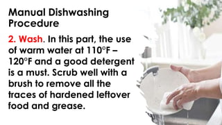 Manual Dishwashing
Procedure
2. Wash. In this part, the use
of warm water at 110°F –
120°F and a good detergent
is a must. Scrub well with a
brush to remove all the
traces of hardened leftover
food and grease.
 
