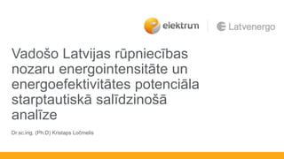 Vadošo Latvijas rūpniecības
nozaru energointensitāte un
energoefektivitātes potenciāla
starptautiskā salīdzinošā
analīze
Dr.sc.ing. (Ph.D) Kristaps Ločmelis
 