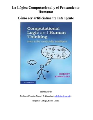 La Lógica Computacional y el Pensamiento
Humano:
Cómo ser artificialmente Inteligente
escrito por el
Profesor Emérito Robert A. Kowalski <rak@doc.ic.ac.uk>
Imperial College, Reino Unido
 