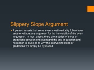 Slippery Slope Argument
 A person asserts that some event must inevitably follow from
another without any argument for the inevitability of the event
in question. In most cases, there are a series of steps or
gradations between one event and the one in question and
no reason is given as to why the intervening steps or
gradations will simply be bypassed
 