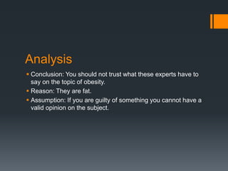 Analysis
 Conclusion: You should not trust what these experts have to
say on the topic of obesity.
 Reason: They are fat.
 Assumption: If you are guilty of something you cannot have a
valid opinion on the subject.
 