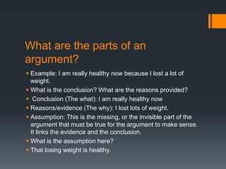What are the parts of an
argument?
 Example: I am really healthy now because I lost a lot of
weight.
 What is the conclusion? What are the reasons provided?
 Conclusion (The what): I am really healthy now
 Reasons/evidence (The why): I lost lots of weight.
 Assumption: This is the missing, or the invisible part of the
argument that must be true for the argument to make sense.
It links the evidence and the conclusion.
 What is the assumption here?
 That losing weight is healthy.
 