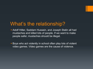 What’s the relationship?
 Adolf Hitler, Saddam Hussein, and Joseph Stalin all had
mustaches and killed lots of people. If we want to make
people safer, mustaches should be illegal.
 Boys who act violently in school often play lots of violent
video games. Video games are the cause of violence.
 