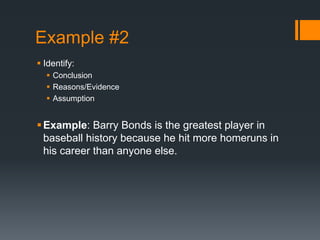 Example #2
 Identify:
 Conclusion
 Reasons/Evidence
 Assumption
Example: Barry Bonds is the greatest player in
baseball history because he hit more homeruns in
his career than anyone else.
 