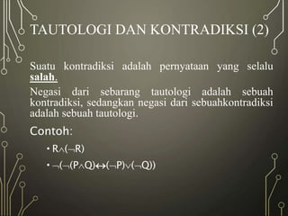 TAUTOLOGI DAN KONTRADIKSI (2)
Suatu kontradiksi adalah pernyataan yang selalu
salah.
Negasi dari sebarang tautologi adalah sebuah
kontradiksi, sedangkan negasi dari sebuahkontradiksi
adalah sebuah tautologi.
Contoh:
•R(R)
•((PQ)(P)(Q))
 