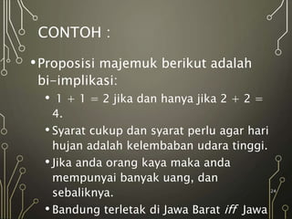 CONTOH :
•Proposisi majemuk berikut adalah
bi-implikasi:
• 1 + 1 = 2 jika dan hanya jika 2 + 2 =
4.
• Syarat cukup dan syarat perlu agar hari
hujan adalah kelembaban udara tinggi.
• Jika anda orang kaya maka anda
mempunyai banyak uang, dan
sebaliknya.
• Bandung terletak di Jawa Barat iff Jawa
24
 