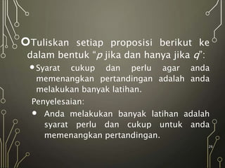 Tuliskan setiap proposisi berikut ke
dalam bentuk “p jika dan hanya jika q”:
Syarat cukup dan perlu agar anda
memenangkan pertandingan adalah anda
melakukan banyak latihan.
Penyelesaian:
 Anda melakukan banyak latihan adalah
syarat perlu dan cukup untuk anda
memenangkan pertandingan.
26
 