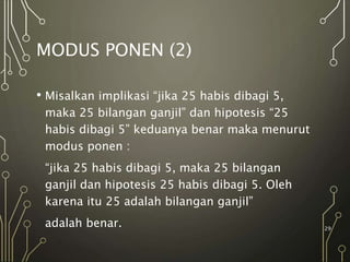 MODUS PONEN (2)
• Misalkan implikasi “jika 25 habis dibagi 5,
maka 25 bilangan ganjil” dan hipotesis “25
habis dibagi 5” keduanya benar maka menurut
modus ponen :
“jika 25 habis dibagi 5, maka 25 bilangan
ganjil dan hipotesis 25 habis dibagi 5. Oleh
karena itu 25 adalah bilangan ganjil”
adalah benar. 29
 