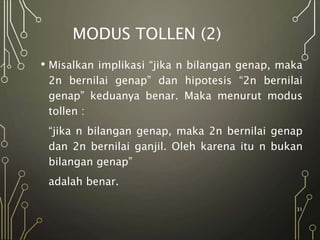 MODUS TOLLEN (2)
• Misalkan implikasi “jika n bilangan genap, maka
2n bernilai genap” dan hipotesis “2n bernilai
genap” keduanya benar. Maka menurut modus
tollen :
“jika n bilangan genap, maka 2n bernilai genap
dan 2n bernilai ganjil. Oleh karena itu n bukan
bilangan genap”
adalah benar.
31
 