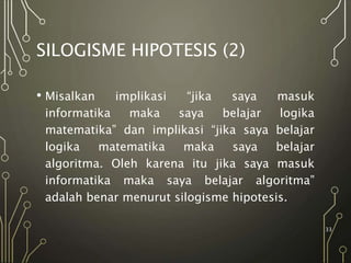 SILOGISME HIPOTESIS (2)
• Misalkan implikasi “jika saya masuk
informatika maka saya belajar logika
matematika” dan implikasi “jika saya belajar
logika matematika maka saya belajar
algoritma. Oleh karena itu jika saya masuk
informatika maka saya belajar algoritma”
adalah benar menurut silogisme hipotesis.
33
 