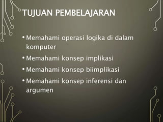 TUJUAN PEMBELAJARAN
• Memahami operasi logika di dalam
komputer
• Memahami konsep implikasi
• Memahami konsep biimplikasi
• Memahami konsep inferensi dan
argumen
 