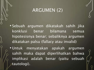 ARGUMEN (2)
• Sebuah argumen dikatakah sahih jika
konklusi benar bilamana semua
hipotesisnya benar; sebaliknya argumen
dikatakan palsu (fallacy atau invalid)
• Untuk menyatakan apakah argumen
sahih maka dapat diperlihatkan bahwa
implikasi adalah benar (yaitu sebuah
tautologi).
43
 
