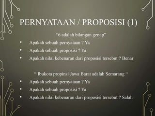 PERNYATAAN / PROPOSISI (1)
“6 adalah bilangan genap”
• Apakah sebuah pernyataan ? Ya
• Apakah sebuah proposisi ? Ya
• Apakah nilai kebenaran dari proposisi tersebut ? Benar
“ Ibukota propinsi Jawa Barat adalah Semarang “
• Apakah sebuah pernyataan ? Ya
• Apakah sebuah proposisi ? Ya
• Apakah nilai kebenaran dari proposisi tersebut ? Salah
 