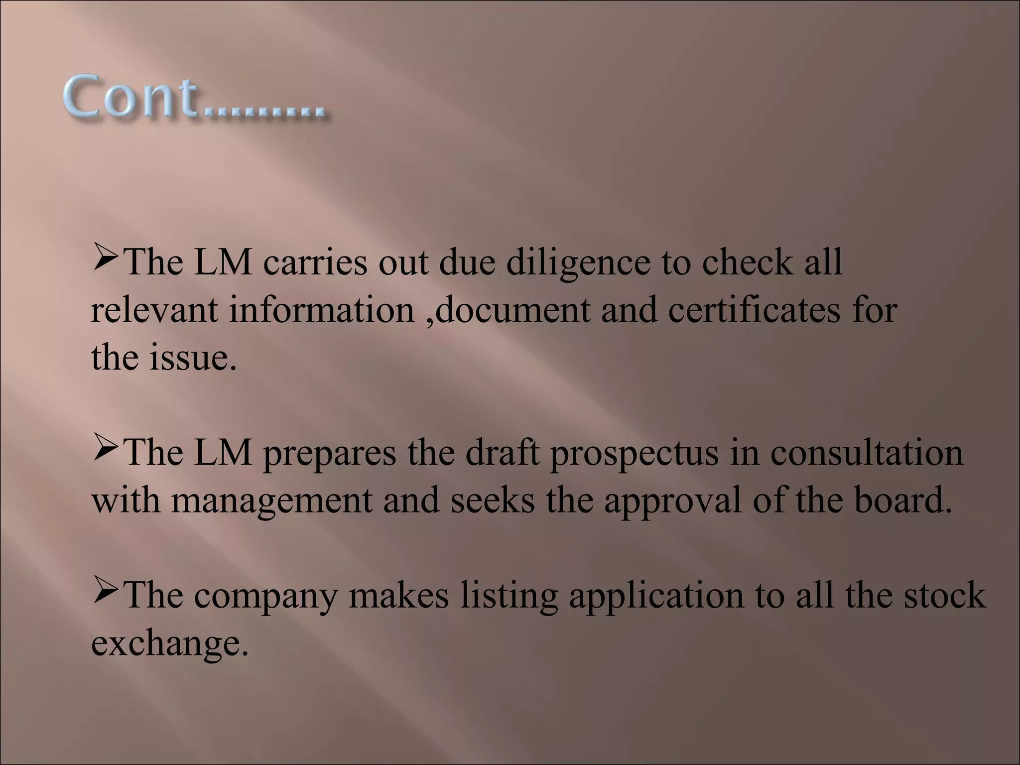 The LM carries out due diligence to check all
relevant information ,document and certificates for
the issue.
The LM prepares the draft prospectus in consultation
with management and seeks the approval of the board.
The company makes listing application to all the stock
exchange.
 