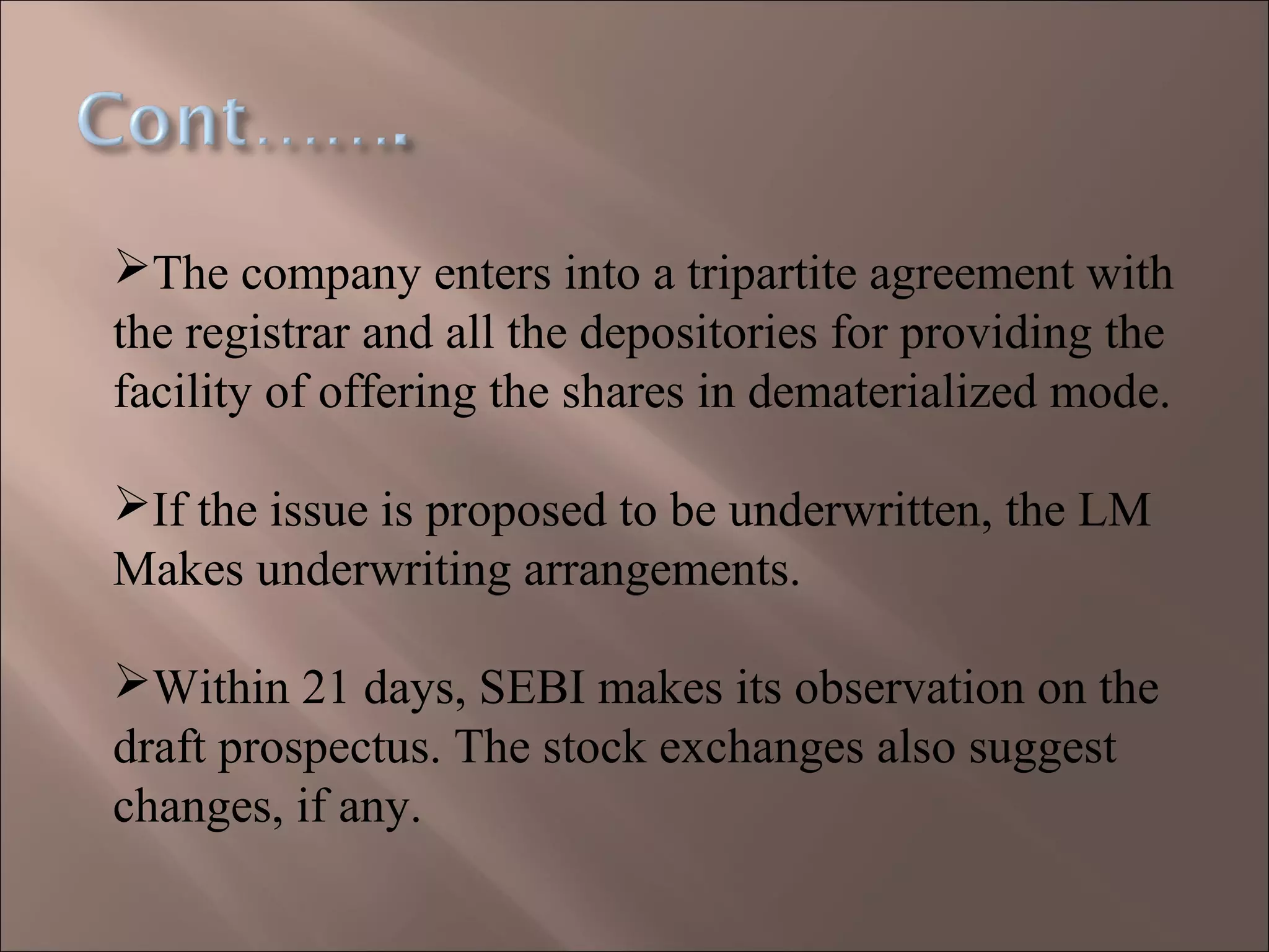 The company enters into a tripartite agreement with
the registrar and all the depositories for providing the
facility of offering the shares in dematerialized mode.
If the issue is proposed to be underwritten, the LM
Makes underwriting arrangements.
Within 21 days, SEBI makes its observation on the
draft prospectus. The stock exchanges also suggest
changes, if any.
 