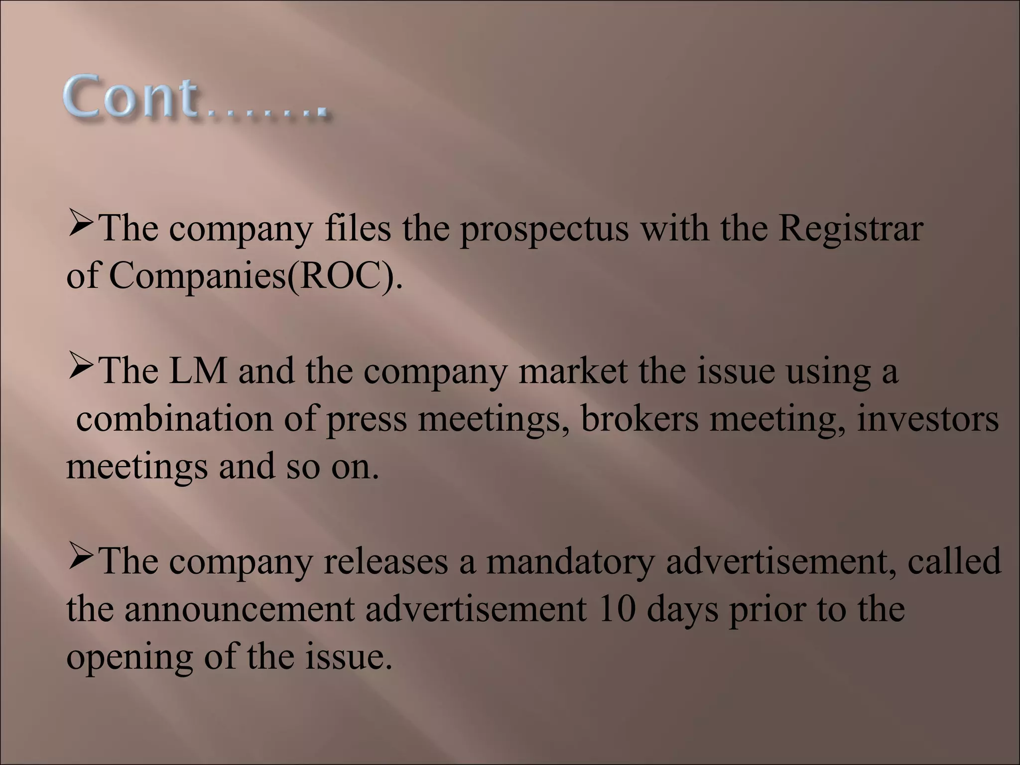 The company files the prospectus with the Registrar
of Companies(ROC).
The LM and the company market the issue using a
combination of press meetings, brokers meeting, investors
meetings and so on.
The company releases a mandatory advertisement, called
the announcement advertisement 10 days prior to the
opening of the issue.
 