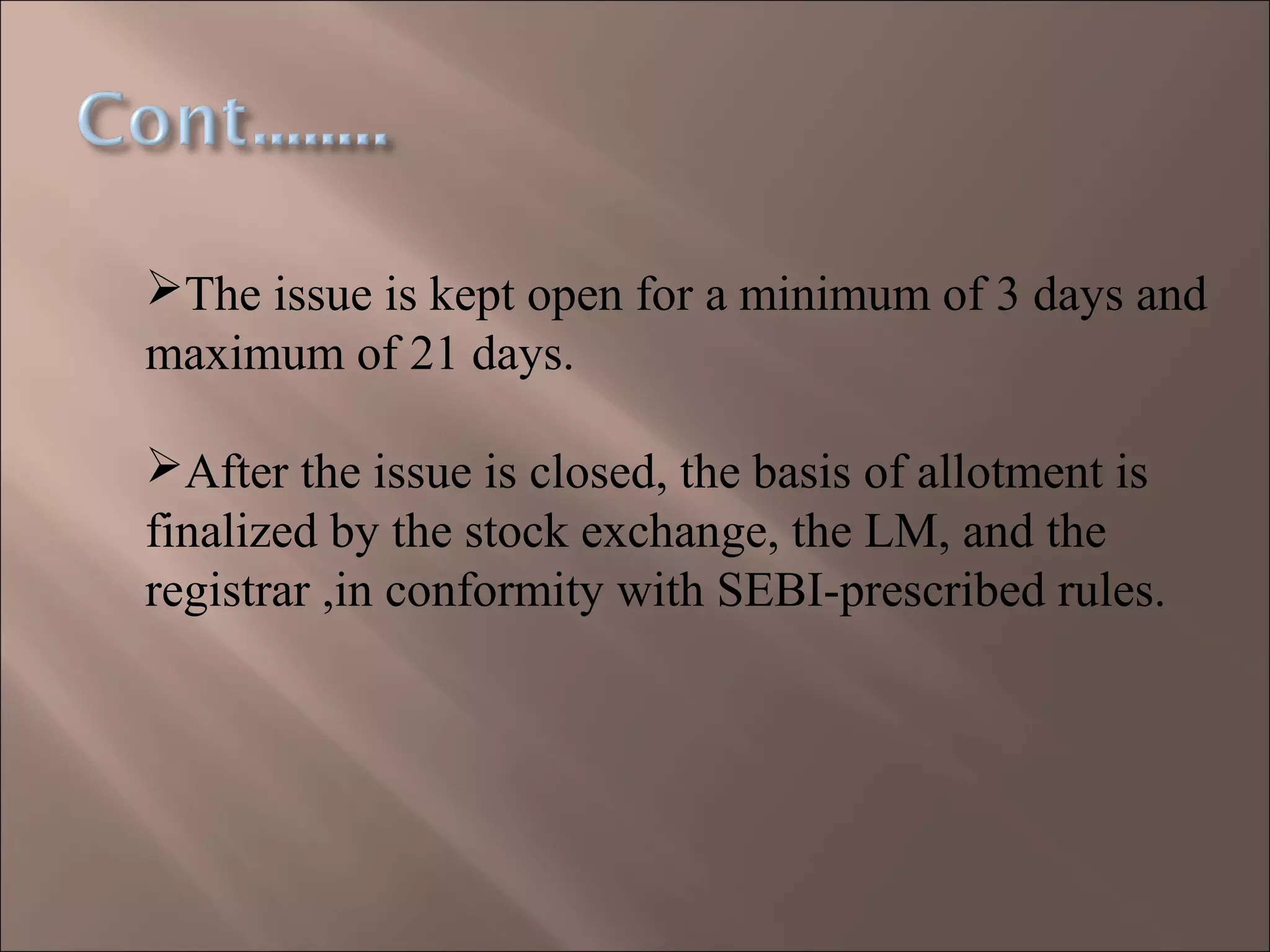 The issue is kept open for a minimum of 3 days and
maximum of 21 days.
After the issue is closed, the basis of allotment is
finalized by the stock exchange, the LM, and the
registrar ,in conformity with SEBI-prescribed rules.
 
