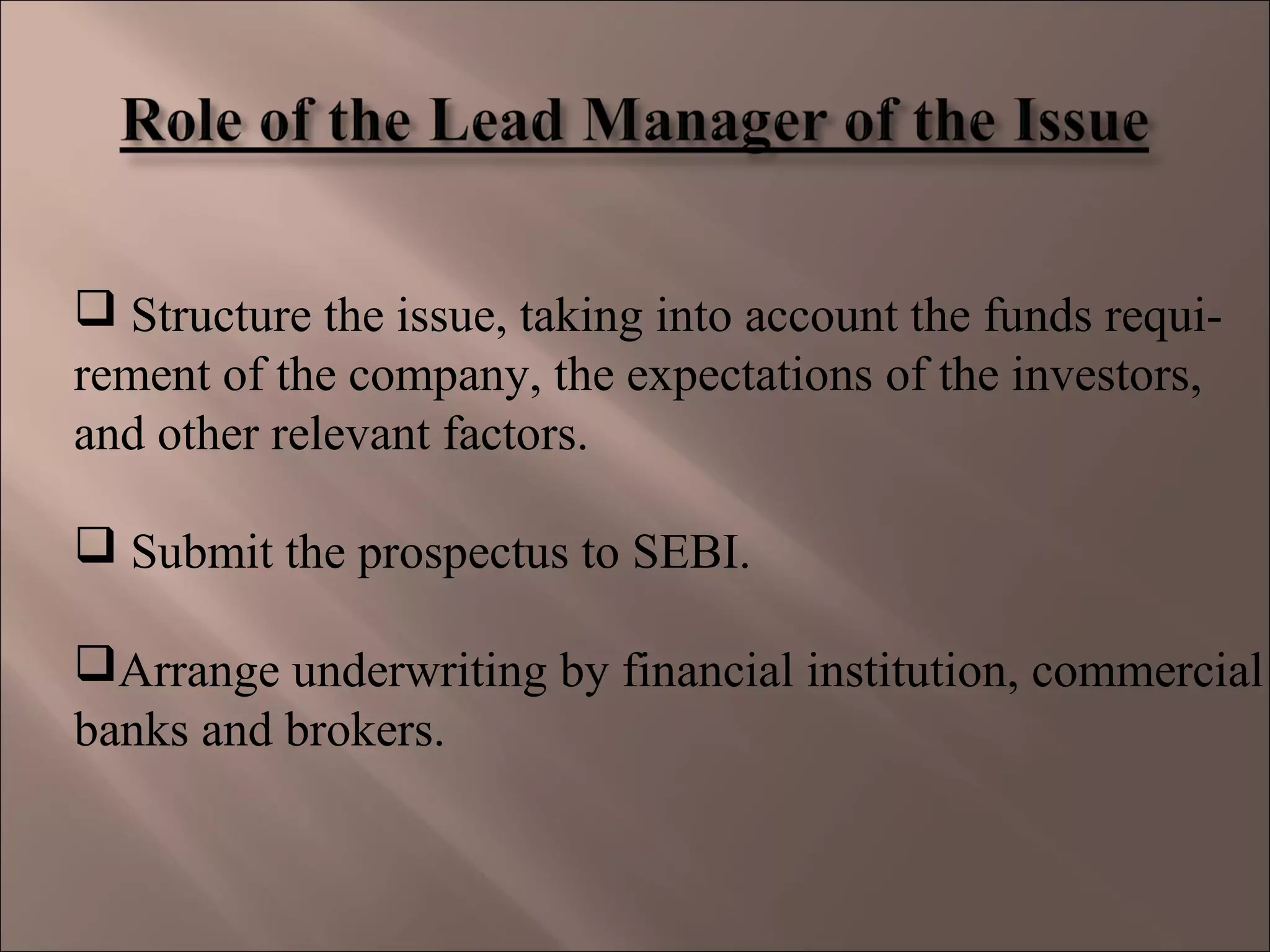  Structure the issue, taking into account the funds requi-
rement of the company, the expectations of the investors,
and other relevant factors.
 Submit the prospectus to SEBI.
Arrange underwriting by financial institution, commercial
banks and brokers.
 