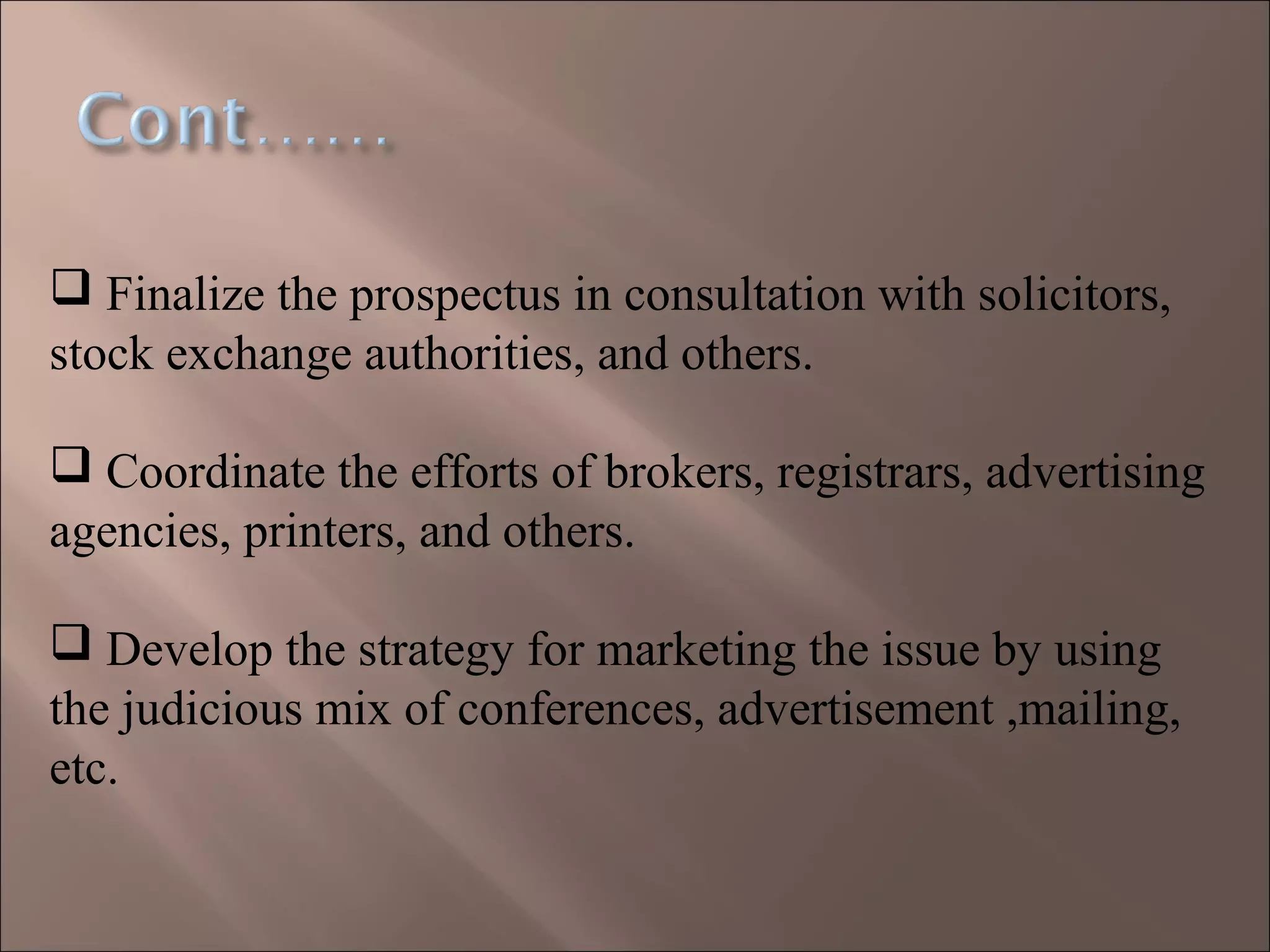  Finalize the prospectus in consultation with solicitors,
stock exchange authorities, and others.
 Coordinate the efforts of brokers, registrars, advertising
agencies, printers, and others.
 Develop the strategy for marketing the issue by using
the judicious mix of conferences, advertisement ,mailing,
etc.
 