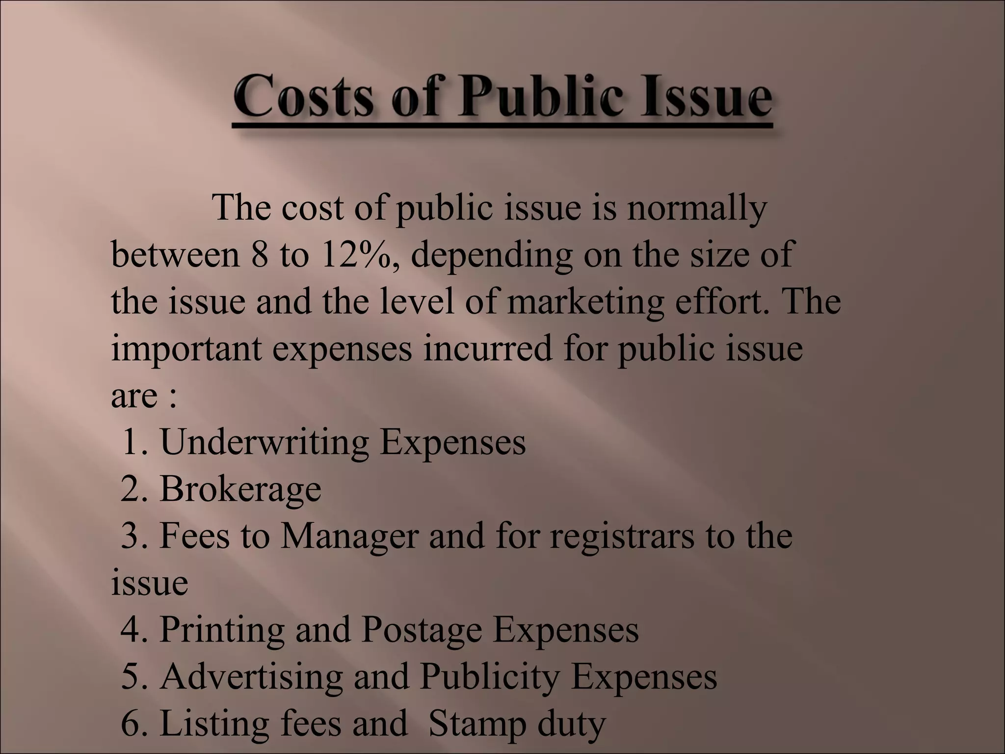 The cost of public issue is normally
between 8 to 12%, depending on the size of
the issue and the level of marketing effort. The
important expenses incurred for public issue
are :
1. Underwriting Expenses
2. Brokerage
3. Fees to Manager and for registrars to the
issue
4. Printing and Postage Expenses
5. Advertising and Publicity Expenses
6. Listing fees and Stamp duty
 