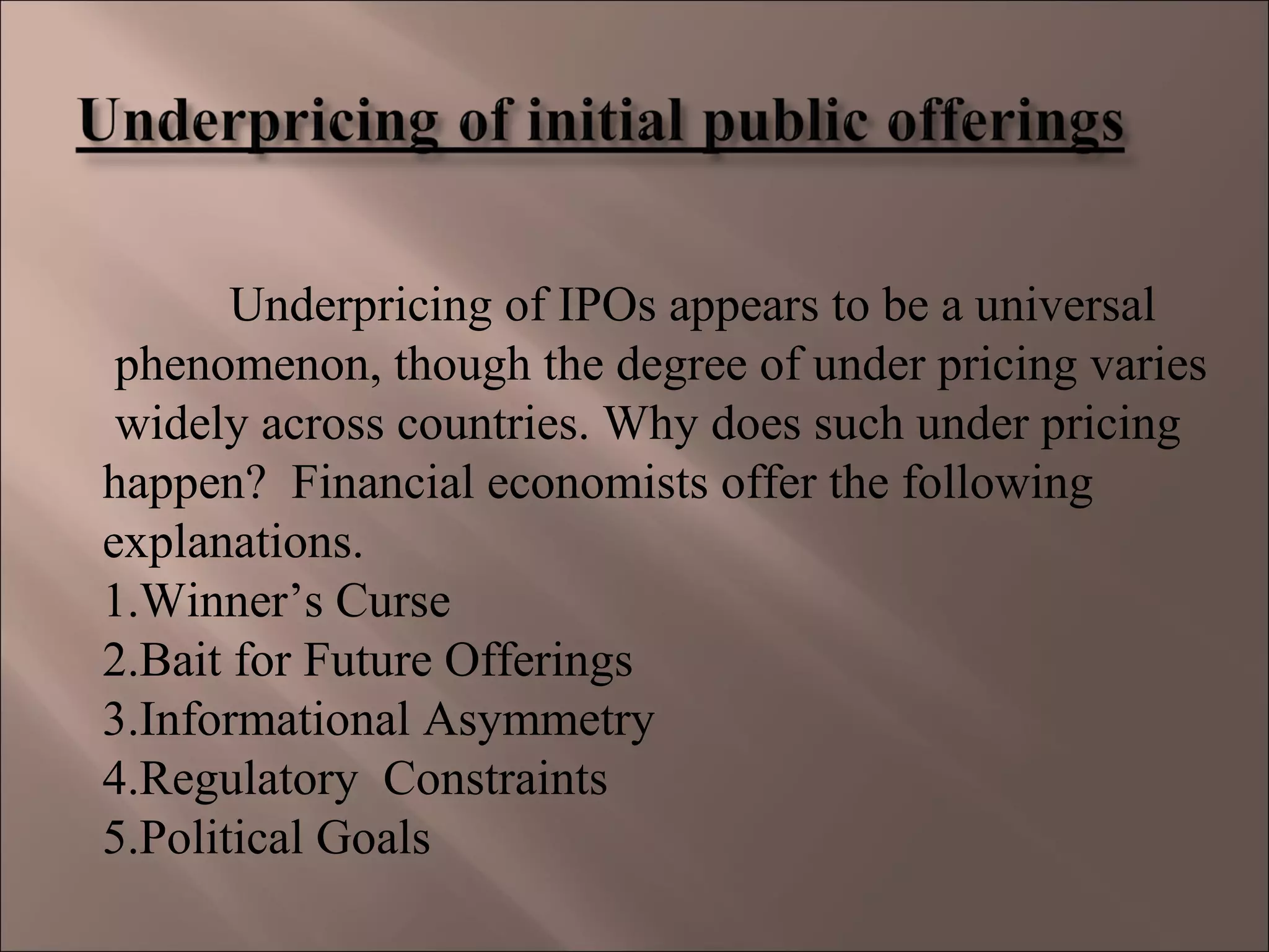 Underpricing of IPOs appears to be a universal
phenomenon, though the degree of under pricing varies
widely across countries. Why does such under pricing
happen? Financial economists offer the following
explanations.
1.Winner’s Curse
2.Bait for Future Offerings
3.Informational Asymmetry
4.Regulatory Constraints
5.Political Goals
 