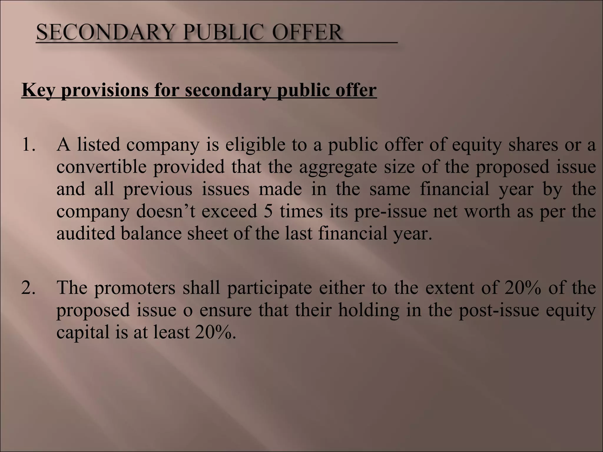 Key provisions for secondary public offer
1. A listed company is eligible to a public offer of equity shares or a
convertible provided that the aggregate size of the proposed issue
and all previous issues made in the same financial year by the
company doesn’t exceed 5 times its pre-issue net worth as per the
audited balance sheet of the last financial year.
2. The promoters shall participate either to the extent of 20% of the
proposed issue o ensure that their holding in the post-issue equity
capital is at least 20%.
 
