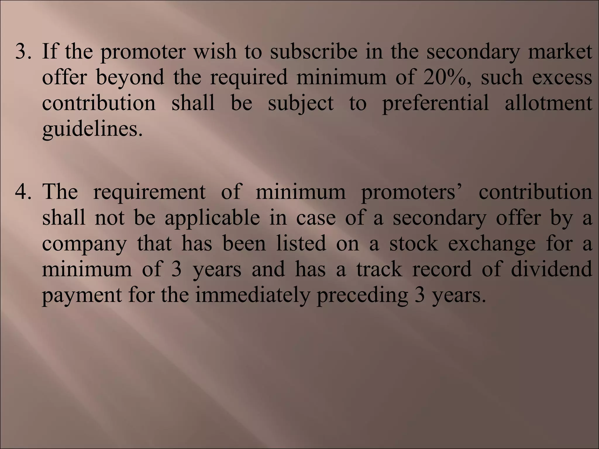 3. If the promoter wish to subscribe in the secondary market
offer beyond the required minimum of 20%, such excess
contribution shall be subject to preferential allotment
guidelines.
4. The requirement of minimum promoters’ contribution
shall not be applicable in case of a secondary offer by a
company that has been listed on a stock exchange for a
minimum of 3 years and has a track record of dividend
payment for the immediately preceding 3 years.
 