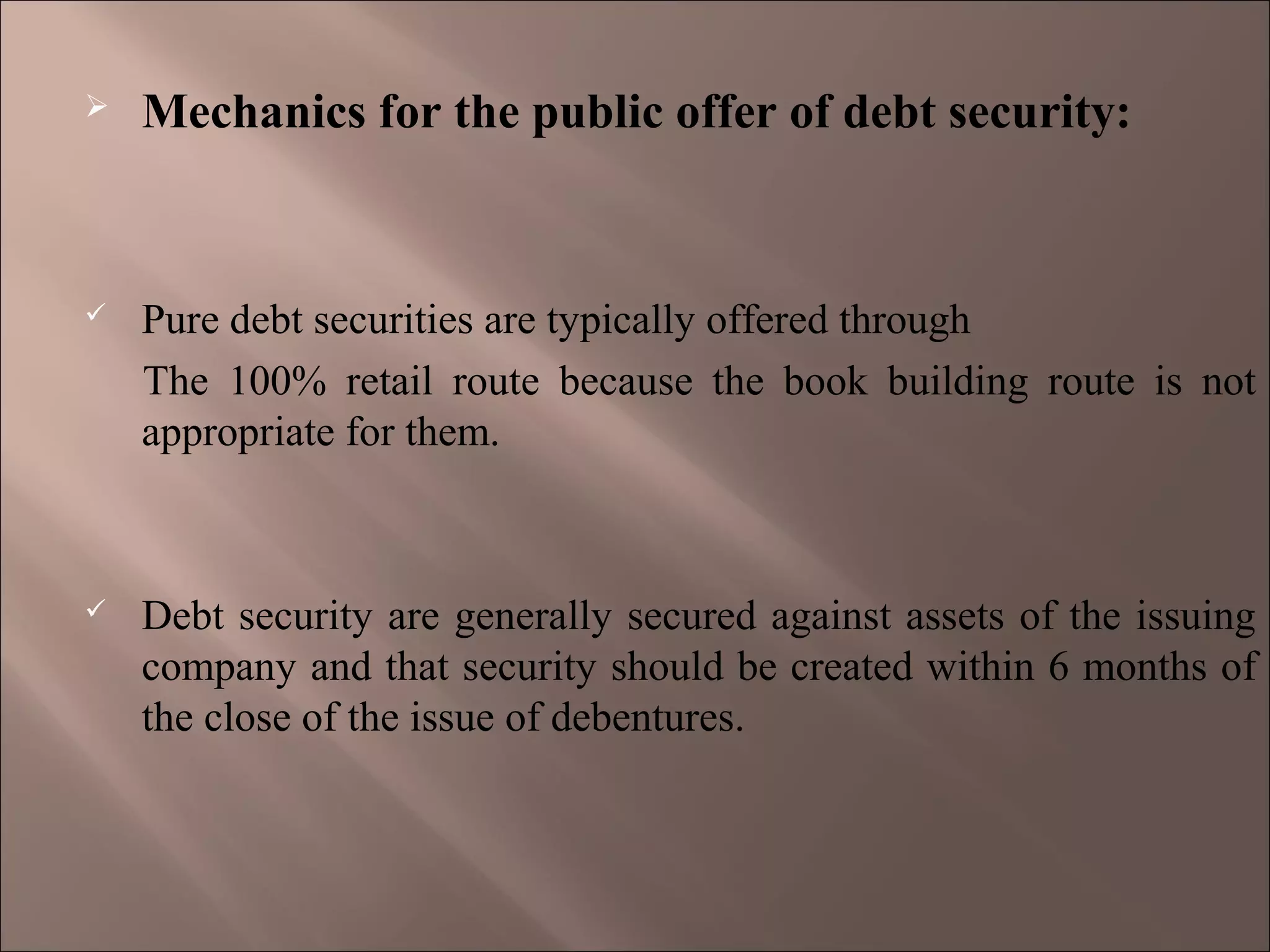  Mechanics for the public offer of debt security:
 Pure debt securities are typically offered through
The 100% retail route because the book building route is not
appropriate for them.
 Debt security are generally secured against assets of the issuing
company and that security should be created within 6 months of
the close of the issue of debentures.
 
