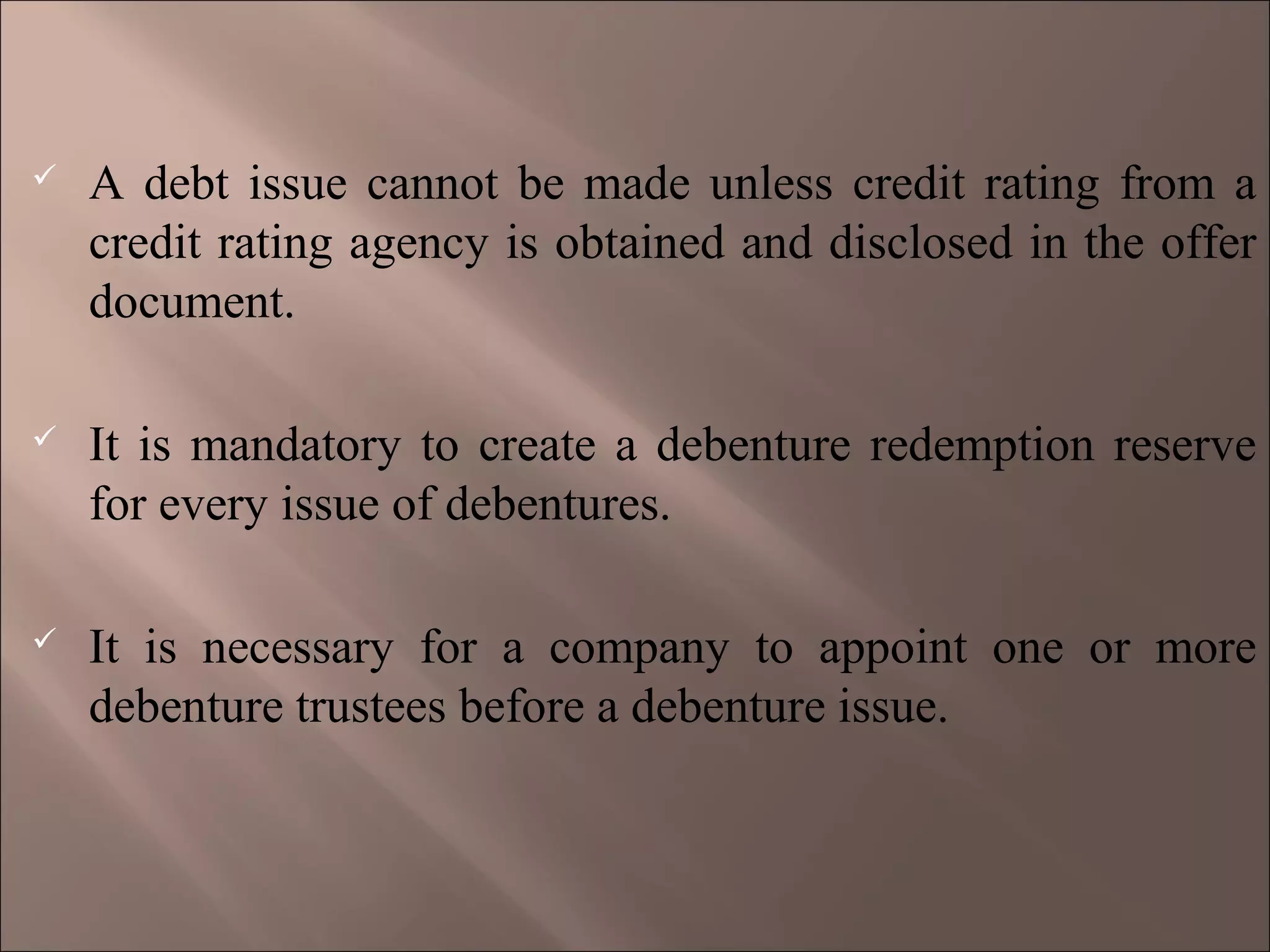  A debt issue cannot be made unless credit rating from a
credit rating agency is obtained and disclosed in the offer
document.
 It is mandatory to create a debenture redemption reserve
for every issue of debentures.
 It is necessary for a company to appoint one or more
debenture trustees before a debenture issue.
 