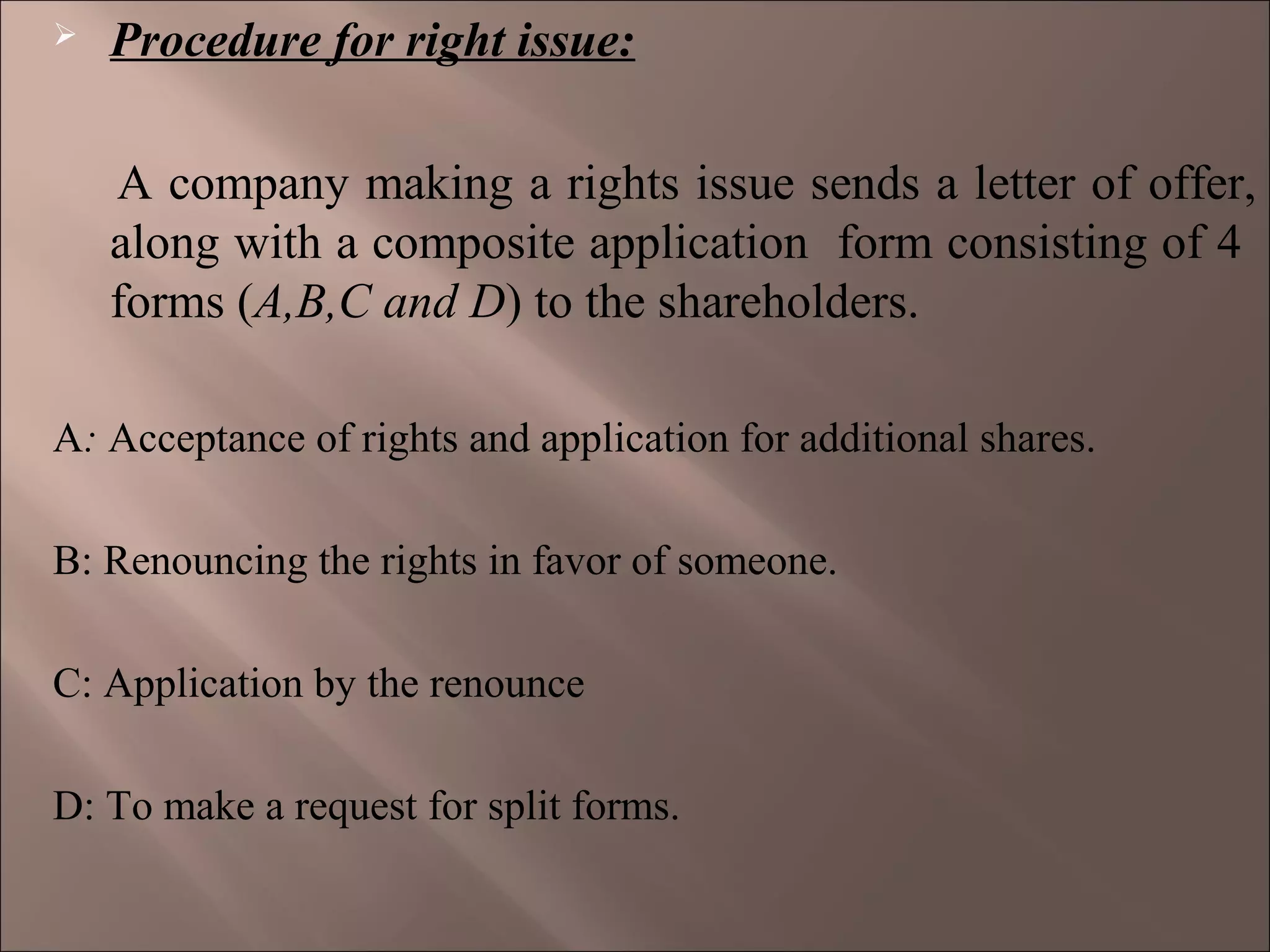  Procedure for right issue:
A company making a rights issue sends a letter of offer,
along with a composite application form consisting of 4
forms (A,B,C and D) to the shareholders.
A: Acceptance of rights and application for additional shares.
B: Renouncing the rights in favor of someone.
C: Application by the renounce
D: To make a request for split forms.
 