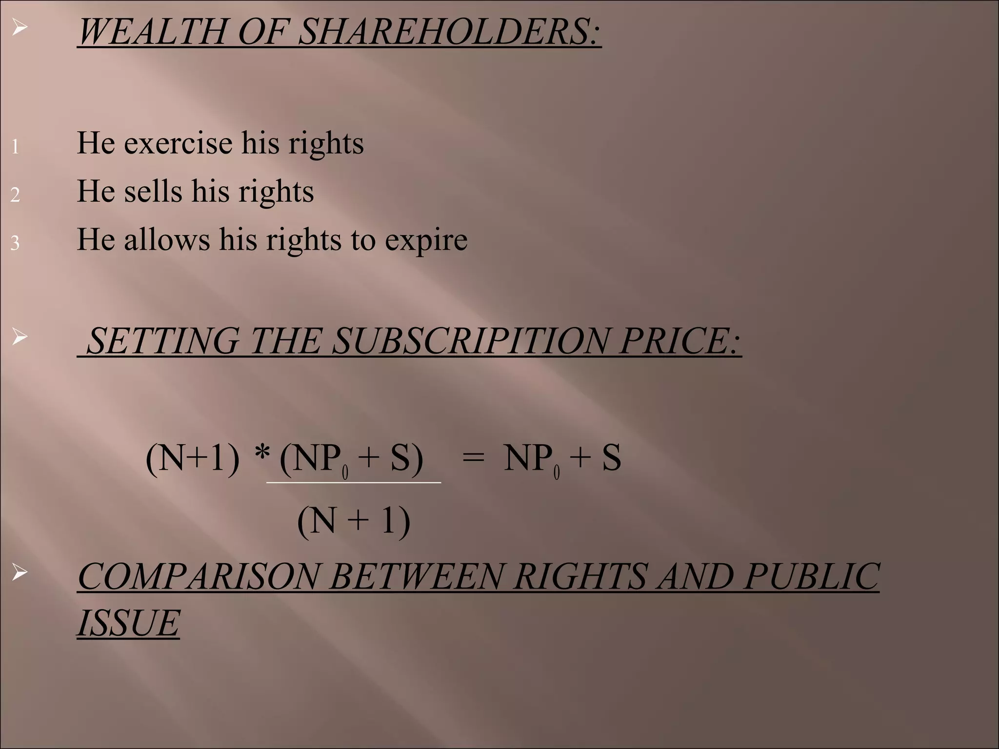  WEALTH OF SHAREHOLDERS:
1 He exercise his rights
2 He sells his rights
3 He allows his rights to expire
 SETTING THE SUBSCRIPITION PRICE:
(N+1) * (NP0 + S) = NP0 + S
(N + 1)
 COMPARISON BETWEEN RIGHTS AND PUBLIC
ISSUE
 