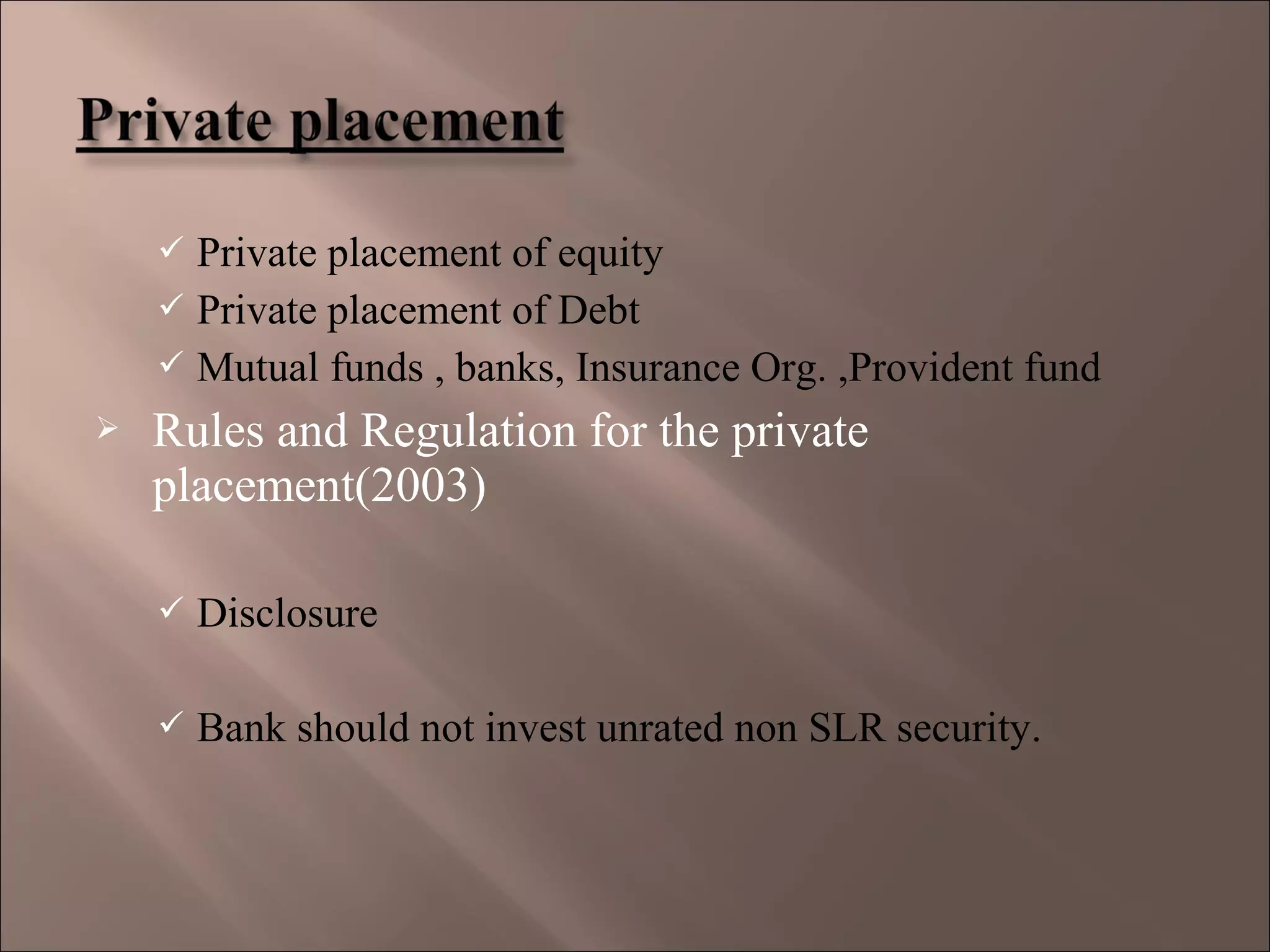  Private placement of equity
 Private placement of Debt
 Mutual funds , banks, Insurance Org. ,Provident fund
 Rules and Regulation for the private
placement(2003)
 Disclosure
 Bank should not invest unrated non SLR security.
 