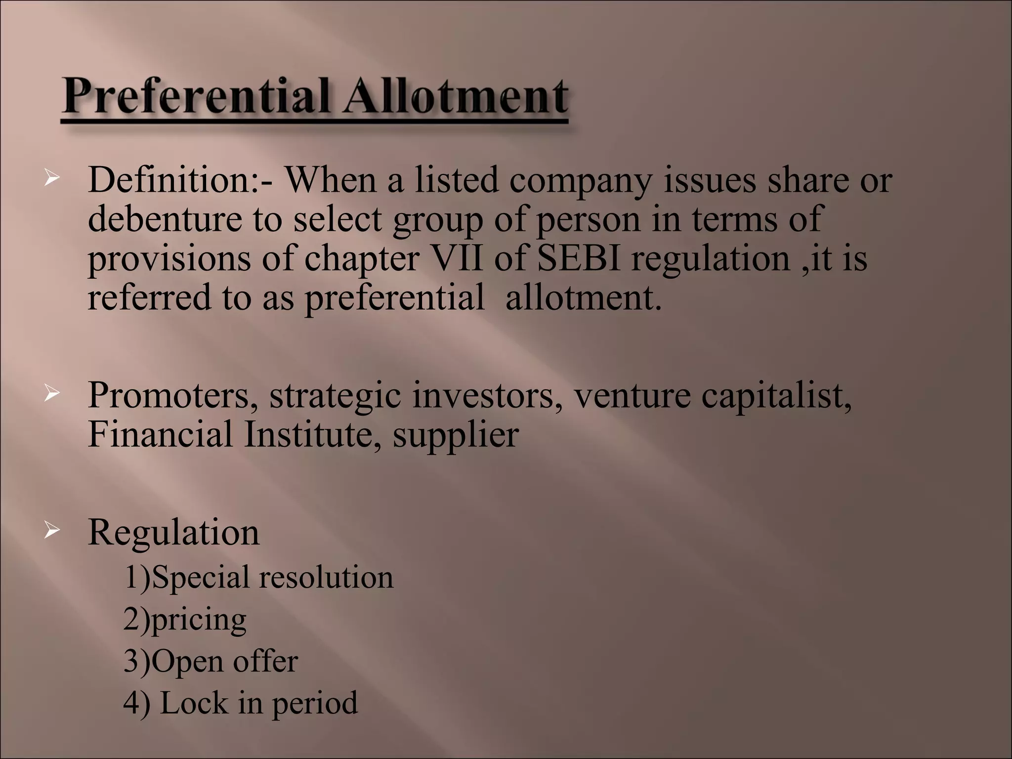  Definition:- When a listed company issues share or
debenture to select group of person in terms of
provisions of chapter VII of SEBI regulation ,it is
referred to as preferential allotment.
 Promoters, strategic investors, venture capitalist,
Financial Institute, supplier
 Regulation
1)Special resolution
2)pricing
3)Open offer
4) Lock in period
 