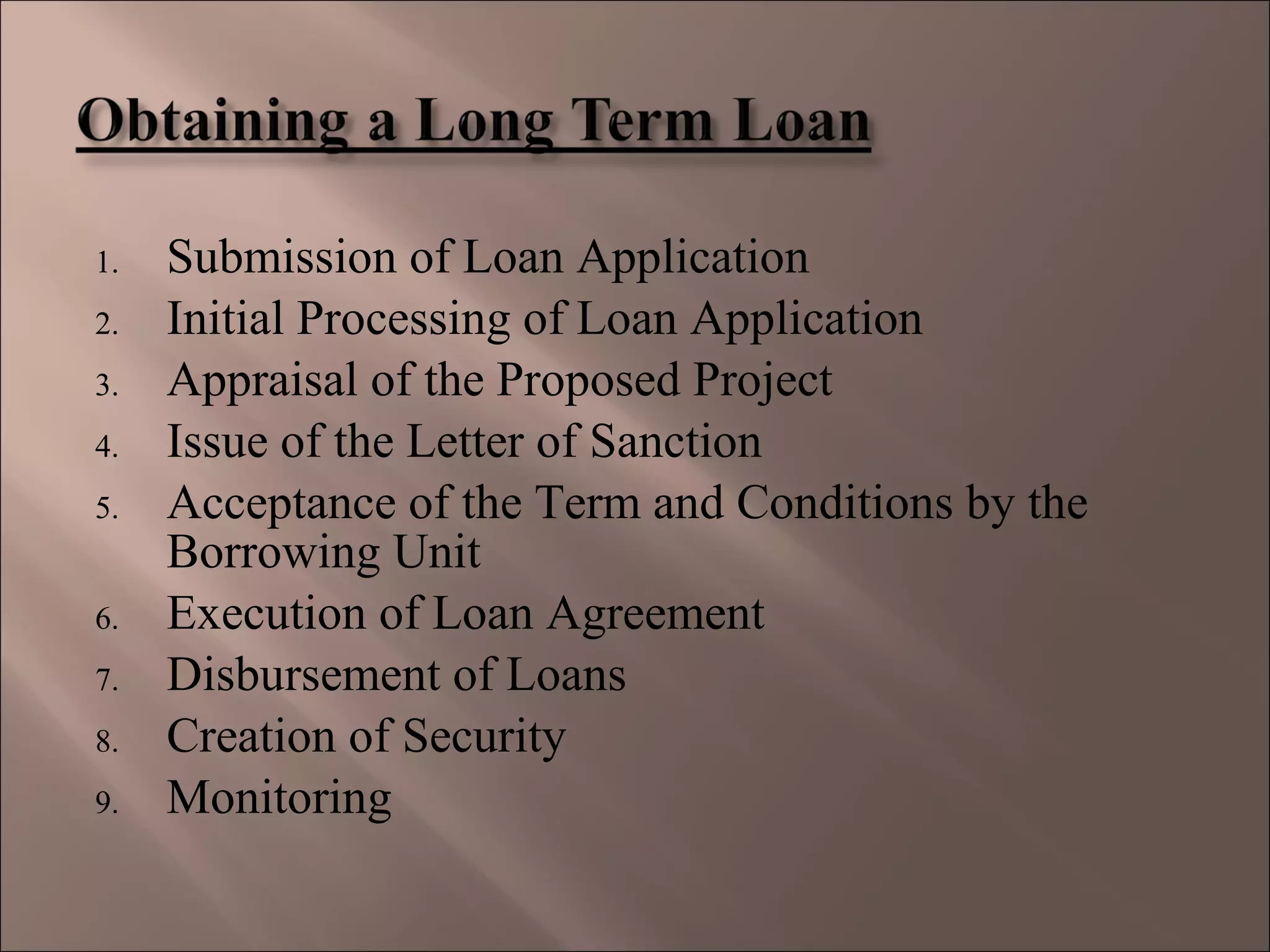 1. Submission of Loan Application
2. Initial Processing of Loan Application
3. Appraisal of the Proposed Project
4. Issue of the Letter of Sanction
5. Acceptance of the Term and Conditions by the
Borrowing Unit
6. Execution of Loan Agreement
7. Disbursement of Loans
8. Creation of Security
9. Monitoring
 
