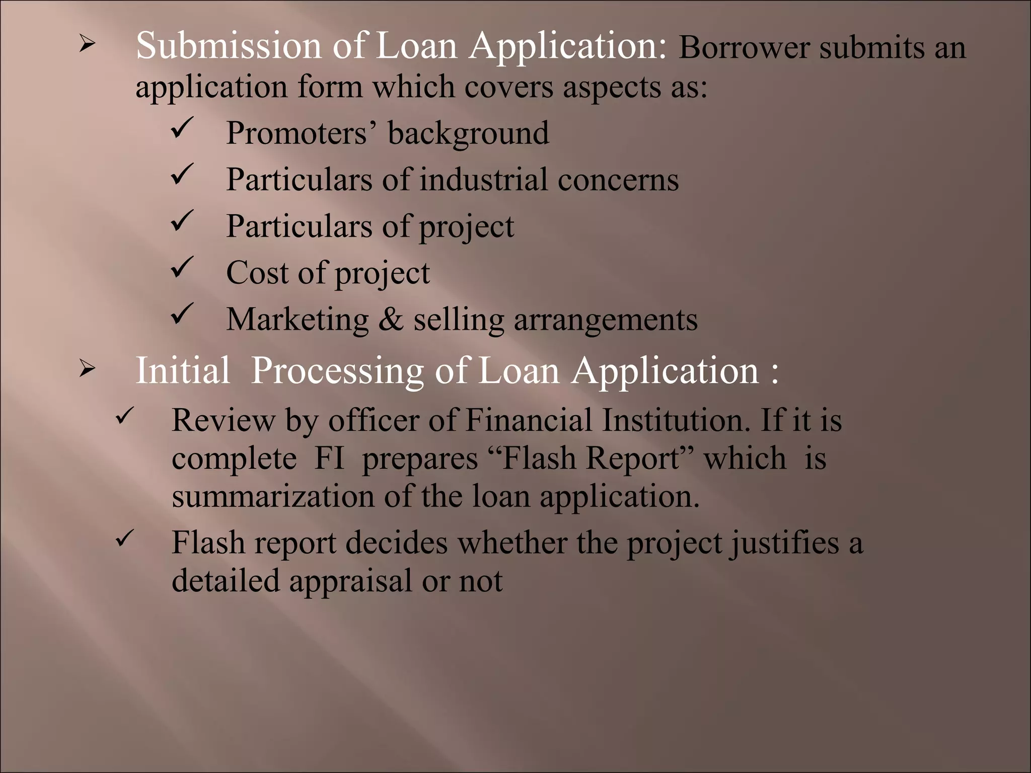  Submission of Loan Application: Borrower submits an
application form which covers aspects as:
 Promoters’ background
 Particulars of industrial concerns
 Particulars of project
 Cost of project
 Marketing & selling arrangements
 Initial Processing of Loan Application :
 Review by officer of Financial Institution. If it is
complete FI prepares “Flash Report” which is
summarization of the loan application.
 Flash report decides whether the project justifies a
detailed appraisal or not
 