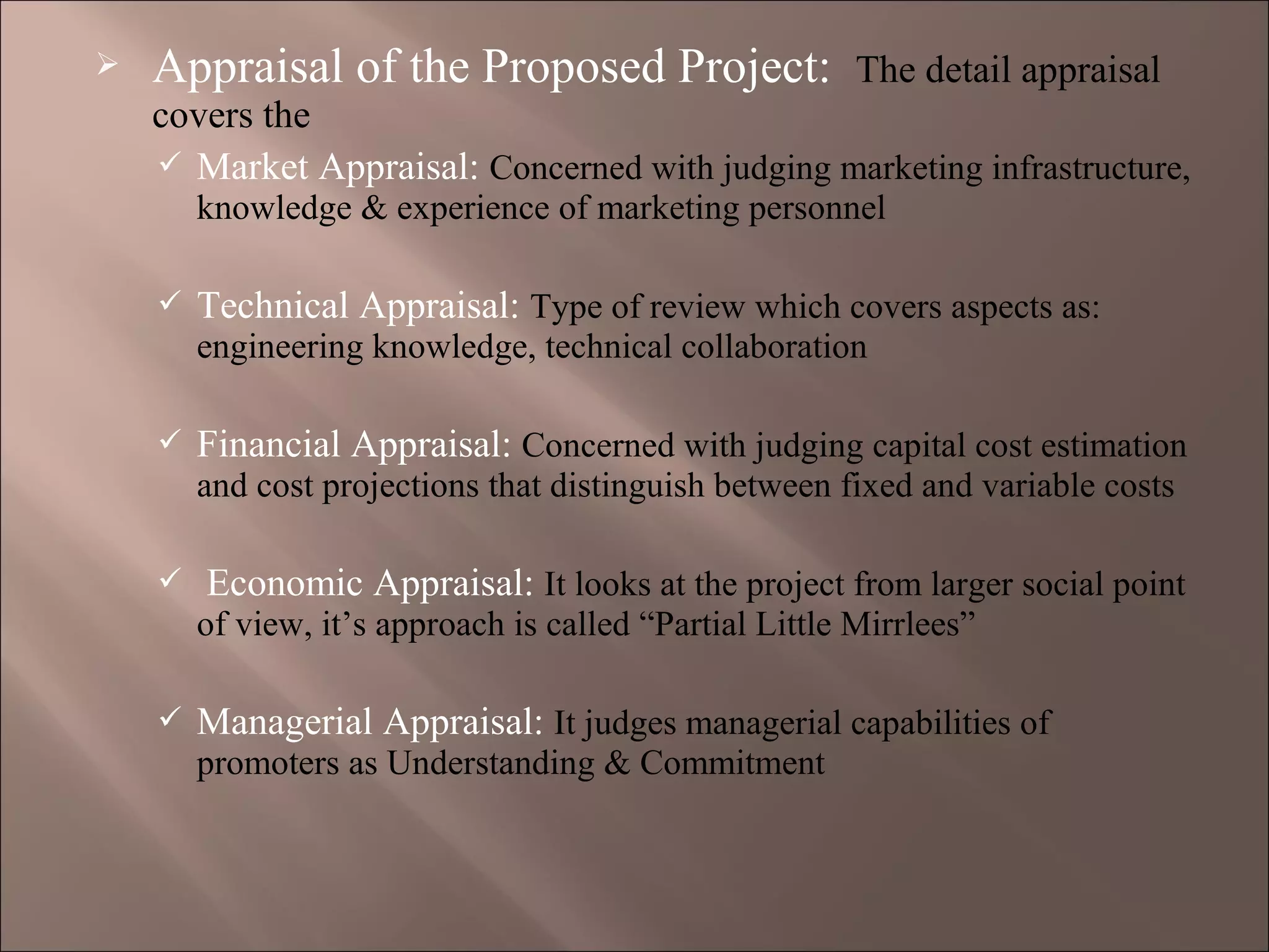  Appraisal of the Proposed Project: The detail appraisal
covers the
 Market Appraisal: Concerned with judging marketing infrastructure,
knowledge & experience of marketing personnel
 Technical Appraisal: Type of review which covers aspects as:
engineering knowledge, technical collaboration
 Financial Appraisal: Concerned with judging capital cost estimation
and cost projections that distinguish between fixed and variable costs
 Economic Appraisal: It looks at the project from larger social point
of view, it’s approach is called “Partial Little Mirrlees”
 Managerial Appraisal: It judges managerial capabilities of
promoters as Understanding & Commitment
 